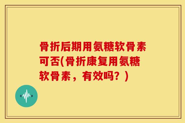 后期用氨糖软骨素可否(康复用氨糖软骨素,有效吗?) 后期用氨糖软骨素可否(康复用氨糖软骨素,有效吗?)