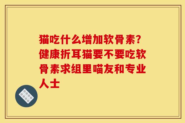 猫吃什么增加软骨素？健康折耳猫要不要吃软骨素求组里喵友和专业人士