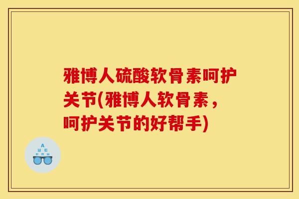 雅博人硫酸软骨素呵护关节(雅博人软骨素,呵护关节的好帮手) 雅博人硫酸软骨素呵护关节(雅博人软骨素,呵护关节的好帮手)