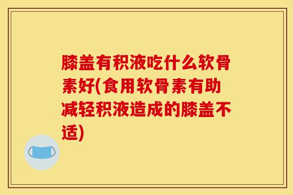 膝盖有积液吃什么软骨素好(食用软骨素有助减轻积液造成的膝盖不适)