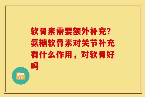 软骨素需要额外补充?氨糖软骨素对关节补充有什么作用,对软骨好吗 软骨素需要额外补充?氨糖软骨素对关节补充有什么作用,对软骨好吗
