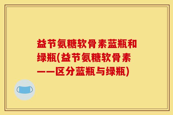 益节氨糖软骨素蓝瓶和绿瓶(益节氨糖软骨素——区分蓝瓶与绿瓶) 益节氨糖软骨素蓝瓶和绿瓶(益节氨糖软骨素——区分蓝瓶与绿瓶)