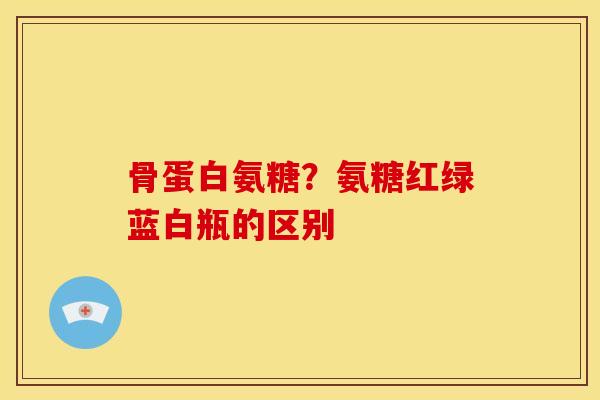 骨蛋白氨糖？氨糖红绿蓝白瓶的区别