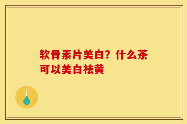 软骨素片美白？什么茶可以美白祛黄