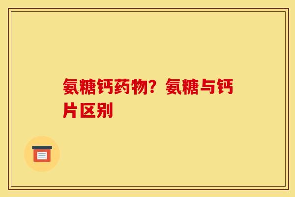 氨糖钙?氨糖与钙片区别 氨糖钙?氨糖与钙片区别