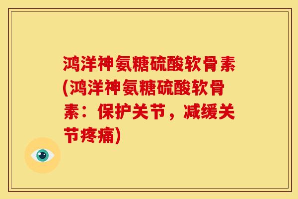 鸿洋神氨糖硫酸软骨素(鸿洋神氨糖硫酸软骨素：保护关节，减缓关节)