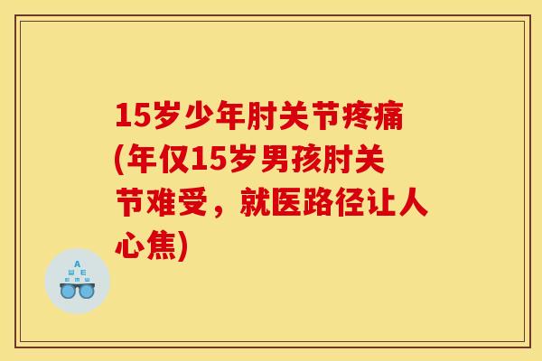 15岁少年肘关节(年仅15岁男孩肘关节难受,就医路径让人心焦) 15岁少年肘关节(年仅15岁男孩肘关节难受,就医路径让人心焦)