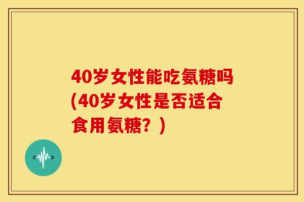 40岁女性能吃氨糖吗(40岁女性是否适合食用氨糖?) 40岁女性能吃氨糖吗(40岁女性是否适合食用氨糖?)