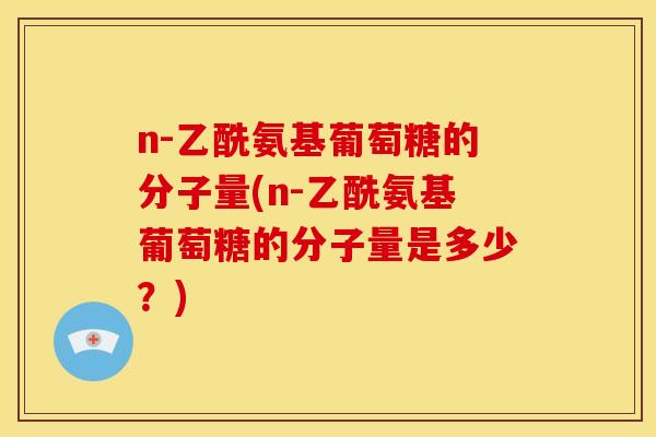n-乙酰氨基葡萄糖的分子量(n-乙酰氨基葡萄糖的分子量是多少?) n-乙酰氨基葡萄糖的分子量(n-乙酰氨基葡萄糖的分子量是多少?)