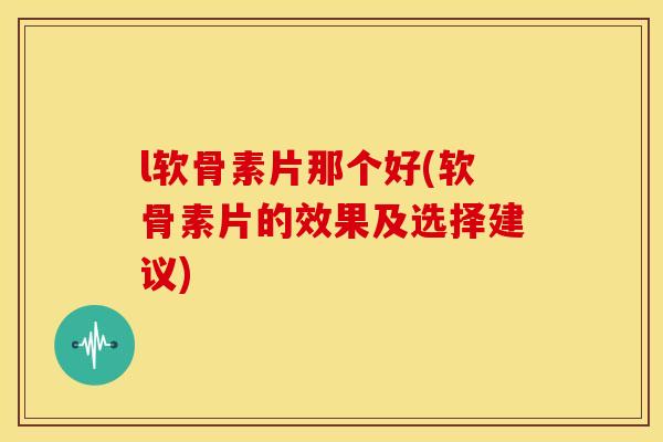 l软骨素片那个好(软骨素片的效果及选择建议)