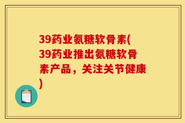 39药业氨糖软骨素(39药业推出氨糖软骨素产品,关注关节健康) 39药业氨糖软骨素(39药业推出氨糖软骨素产品,关注关节健康)
