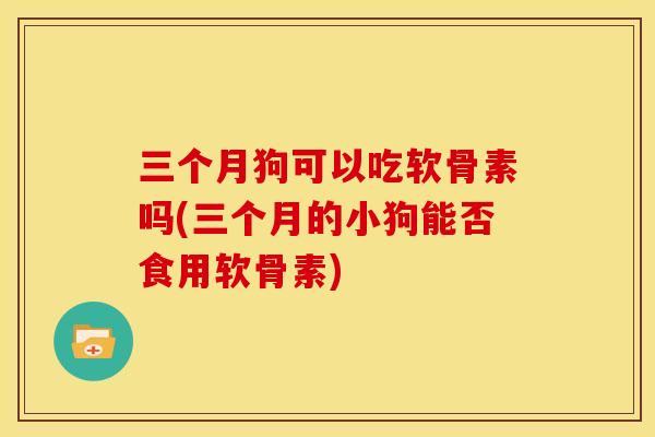 三个月狗可以吃软骨素吗(三个月的小狗能否食用软骨素) 三个月狗可以吃软骨素吗(三个月的小狗能否食用软骨素)