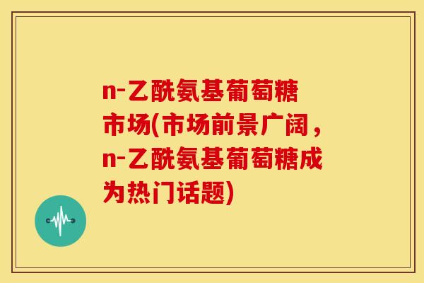 n-乙酰氨基葡萄糖 市场(市场前景广阔,n-乙酰氨基葡萄糖成为热门话题) n-乙酰氨基葡萄糖 市场(市场前景广阔,n-乙酰氨基葡萄糖成为热门话题)