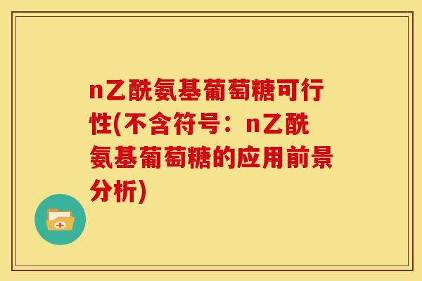 n乙酰氨基葡萄糖可行性(不含符号:n乙酰氨基葡萄糖的应用前景分析) n乙酰氨基葡萄糖可行性(不含符号:n乙酰氨基葡萄糖的应用前景分析)