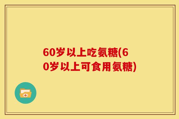 60岁以上吃氨糖(60岁以上可食用氨糖)