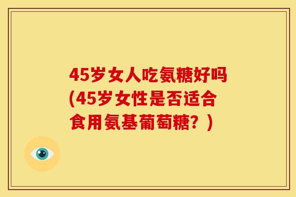 45岁女人吃氨糖好吗(45岁女性是否适合食用氨基葡萄糖?) 45岁女人吃氨糖好吗(45岁女性是否适合食用氨基葡萄糖?)