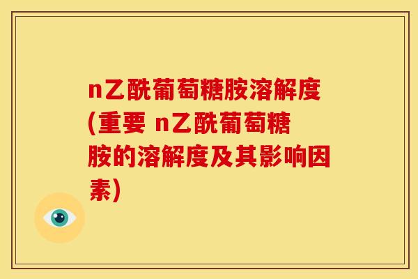 n乙酰葡萄糖胺溶解度(重要 n乙酰葡萄糖胺的溶解度及其影响因素)