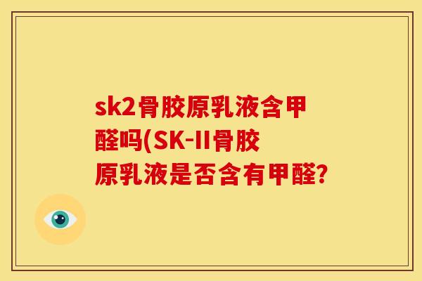 sk2骨胶原乳液含甲醛吗(SK-II骨胶原乳液是否含有甲醛? sk2骨胶原乳液含甲醛吗(SK-II骨胶原乳液是否含有甲醛?