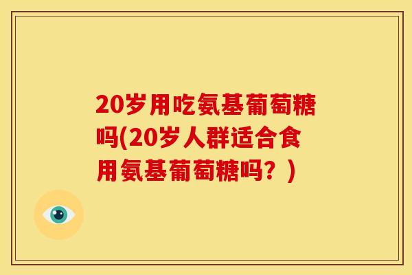 20岁用吃氨基葡萄糖吗(20岁人群适合食用氨基葡萄糖吗？)
