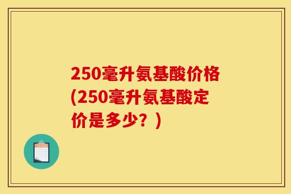 250毫升氨基酸价格(250毫升氨基酸定价是多少?) 250毫升氨基酸价格(250毫升氨基酸定价是多少?)