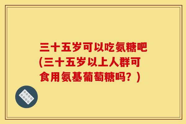 三十五岁可以吃氨糖吧(三十五岁以上人群可食用氨基葡萄糖吗？)