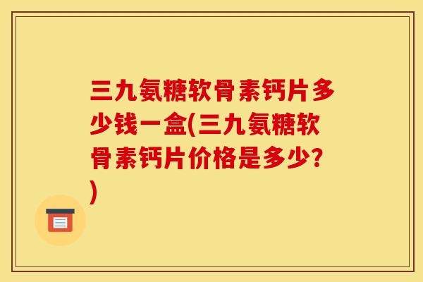 三九氨糖软骨素钙片多少钱一盒(三九氨糖软骨素钙片价格是多少?) 三九氨糖软骨素钙片多少钱一盒(三九氨糖软骨素钙片价格是多少?)