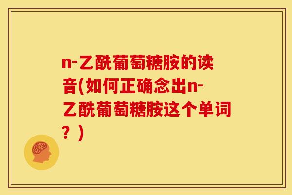 n-乙酰葡萄糖胺的读音(如何正确念出n-乙酰葡萄糖胺这个单词?) n-乙酰葡萄糖胺的读音(如何正确念出n-乙酰葡萄糖胺这个单词?)