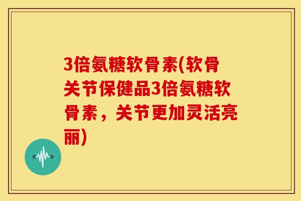 3倍氨糖软骨素(软骨关节保健品3倍氨糖软骨素，关节更加灵活亮丽)