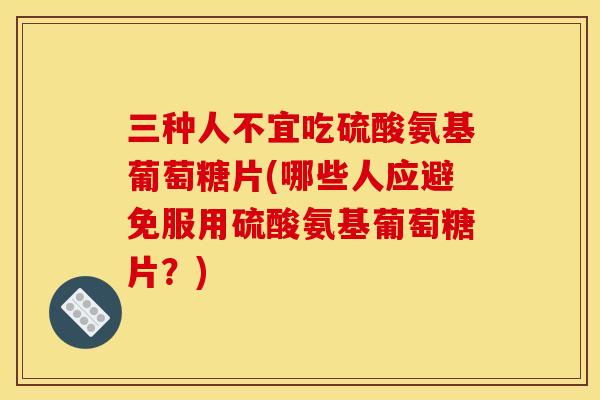 三种人不宜吃硫酸氨基葡萄糖片(哪些人应避免服用硫酸氨基葡萄糖片?) 三种人不宜吃硫酸氨基葡萄糖片(哪些人应避免服用硫酸氨基葡萄糖片?)