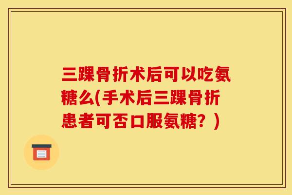 三踝术后可以吃氨糖么(手术后三踝患者可否口服氨糖？)
