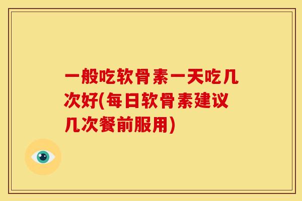 一般吃软骨素一天吃几次好(每日软骨素建议几次餐前服用) 一般吃软骨素一天吃几次好(每日软骨素建议几次餐前服用)