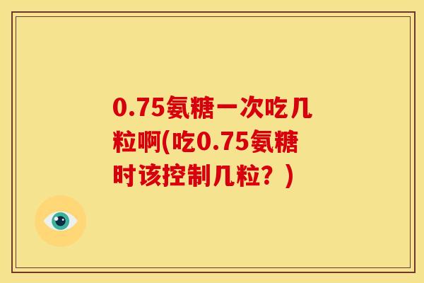 0.75氨糖一次吃几粒啊(吃0.75氨糖时该控制几粒？)