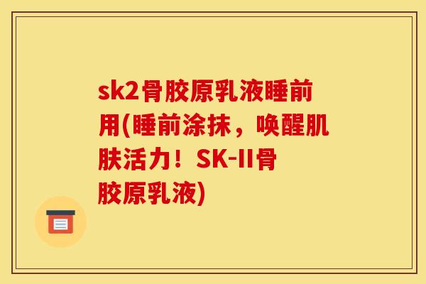 sk2骨胶原乳液睡前用(睡前涂抹，唤醒活力！SK-II骨胶原乳液)