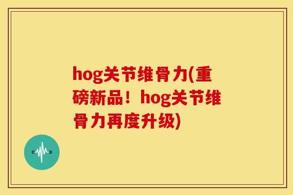 hog关节维骨力(重磅新品！hog关节维骨力再度升级)