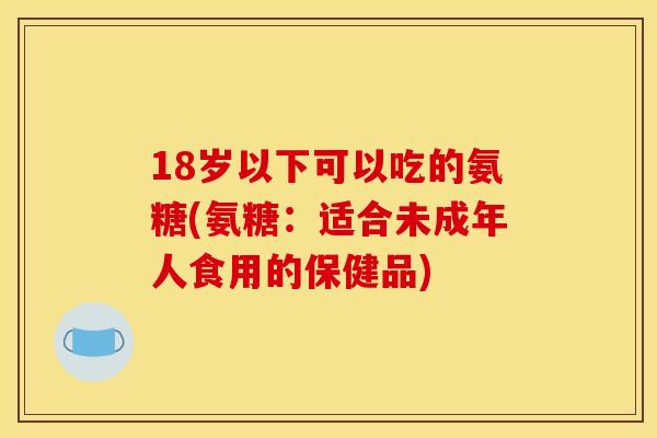 18岁以下可以吃的氨糖(氨糖：适合未成年人食用的保健品)