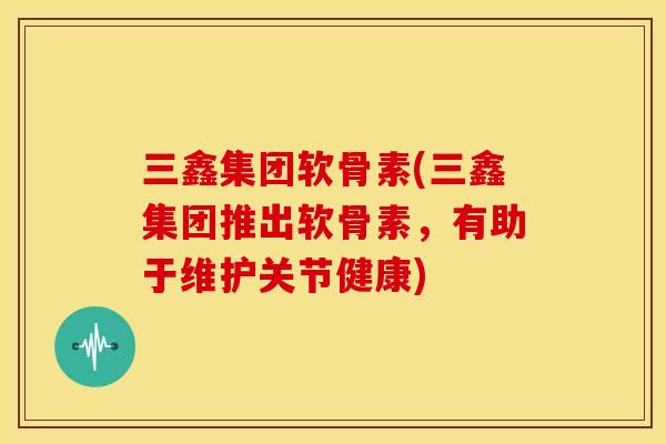 三鑫集团软骨素(三鑫集团推出软骨素,有助于维护关节健康) 三鑫集团软骨素(三鑫集团推出软骨素,有助于维护关节健康)