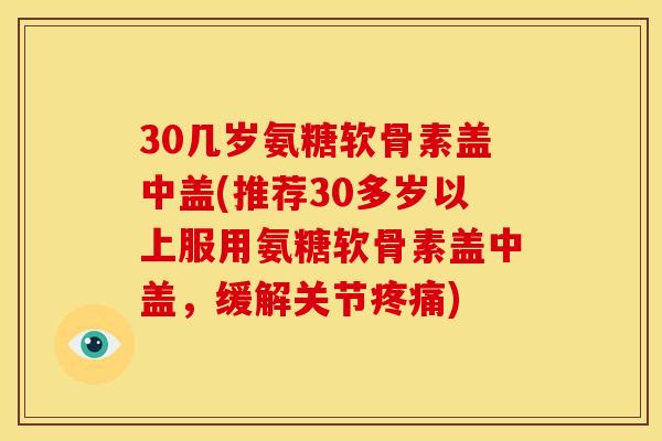 30几岁氨糖软骨素盖中盖(推荐30多岁以上服用氨糖软骨素盖中盖,缓解关节) 30几岁氨糖软骨素盖中盖(推荐30多岁以上服用氨糖软骨素盖中盖,缓解关节)