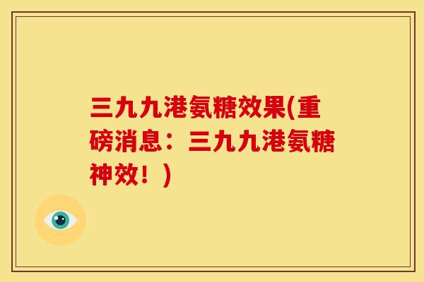 三九九港氨糖效果(重磅消息:三九九港氨糖神效!) 三九九港氨糖效果(重磅消息:三九九港氨糖神效!)