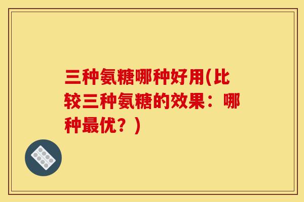 三种氨糖哪种好用(比较三种氨糖的效果:哪种优?) 三种氨糖哪种好用(比较三种氨糖的效果:哪种优?)