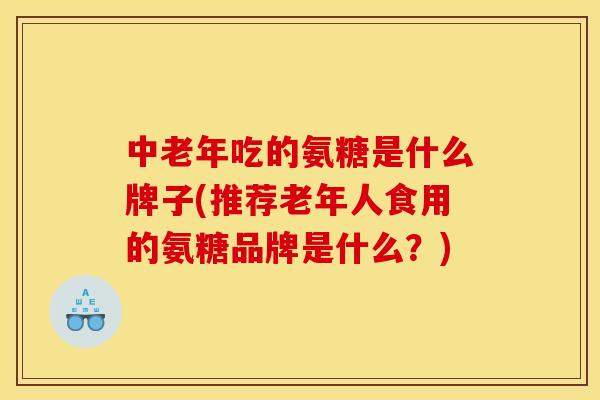 中老年吃的氨糖是什么牌子(推荐老年人食用的氨糖品牌是什么?) 中老年吃的氨糖是什么牌子(推荐老年人食用的氨糖品牌是什么?)