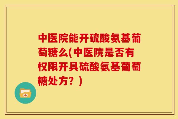 中医院能开硫酸氨基葡萄糖么(中医院是否有权限开具硫酸氨基葡萄糖处方?) 中医院能开硫酸氨基葡萄糖么(中医院是否有权限开具硫酸氨基葡萄糖处方?)