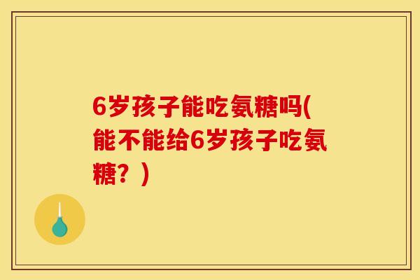 6岁孩子能吃氨糖吗(能不能给6岁孩子吃氨糖?) 6岁孩子能吃氨糖吗(能不能给6岁孩子吃氨糖?)