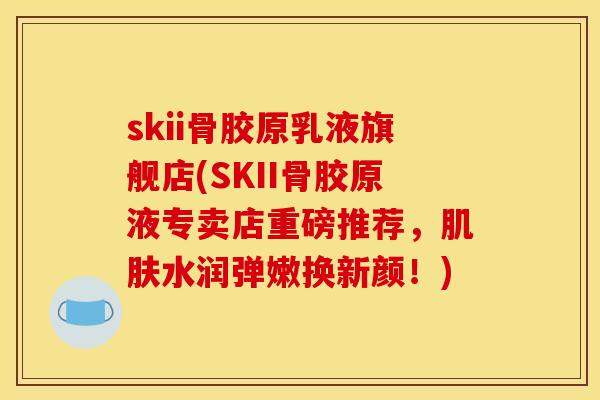 skii骨胶原乳液旗舰店(SKII骨胶原液专卖店重磅推荐,水润弹嫩换新颜!) skii骨胶原乳液旗舰店(SKII骨胶原液专卖店重磅推荐,水润弹嫩换新颜!)
