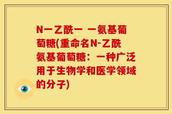 N一乙酰一 一氨基葡萄糖(重命名N-乙酰氨基葡萄糖:一种广泛用于生物学和医学领域的分子) N一乙酰一 一氨基葡萄糖(重命名N-乙酰氨基葡萄糖:一种广泛用于生物学和医学领域的分子)