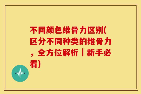 不同颜色维骨力区别(区分不同种类的维骨力,全方位解析|新手必看) 不同颜色维骨力区别(区分不同种类的维骨力,全方位解析|新手必看)