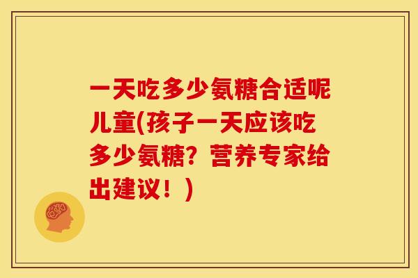 一天吃多少氨糖合适呢儿童(孩子一天应该吃多少氨糖?营养专家给出建议!) 一天吃多少氨糖合适呢儿童(孩子一天应该吃多少氨糖?营养专家给出建议!)