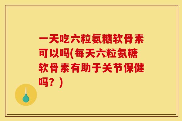 一天吃六粒氨糖软骨素可以吗(每天六粒氨糖软骨素有助于关节保健吗？)