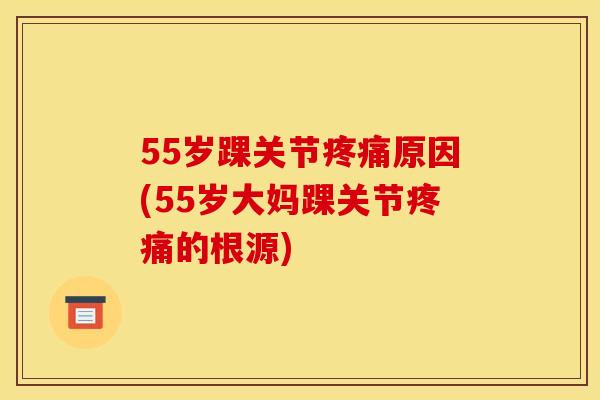 55岁踝关节原因(55岁大妈踝关节的根源) 55岁踝关节原因(55岁大妈踝关节的根源)
