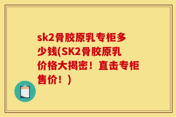 sk2骨胶原乳专柜多少钱(SK2骨胶原乳价格大揭密！直击专柜售价！)