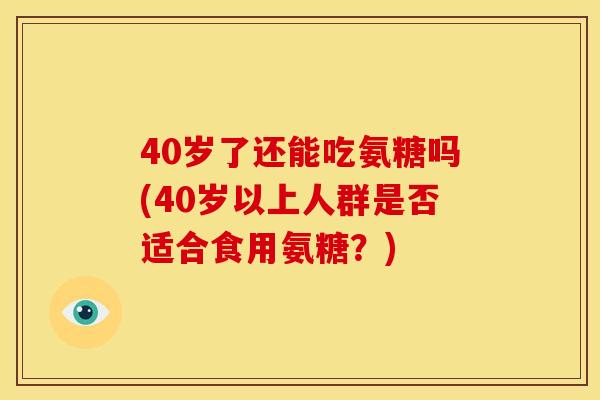 40岁了还能吃氨糖吗(40岁以上人群是否适合食用氨糖?) 40岁了还能吃氨糖吗(40岁以上人群是否适合食用氨糖?)